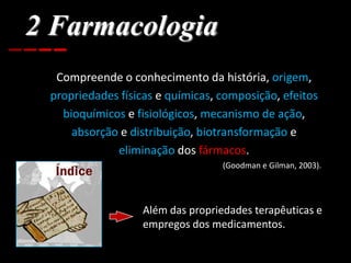 2 Farmacologia
Compreende o conhecimento da história, origem,
propriedades físicas e químicas, composição, efeitos
bioquímicos e fisiológicos, mecanismo de ação,
absorção e distribuição, biotransformação e
eliminação dos fármacos.
(Goodman e Gilman, 2003).
Além das propriedades terapêuticas e
empregos dos medicamentos.
 