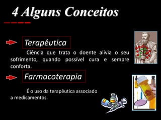 4 Alguns Conceitos
Terapêutica
Ciência que trata o doente alivia o seu
sofrimento, quando possível cura e sempre
conforta.
Farmacoterapia
É o uso da terapêutica associado
a medicamentos.
 