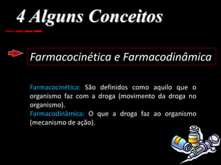 4 Alguns Conceitos
Farmacocinética e Farmacodinâmica
Farmacocinética: São definidos como aquilo que o
organismo faz com a droga (movimento da droga no
organismo).
Farmacodinâmica: O que a droga faz ao organismo
(mecanismo de ação).
 