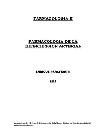 FARMACOLOGIA II
FARMACOLOGIA DE LA
HIPERTENSION ARTERIAL
ENRIQUE PARAFIORITI
2004
Agradecimiento: Dr. Luis A. Colonna, Jefe de la Unidad Modelo de Hipertensión Arterial
del Sanatorio Guemes
 