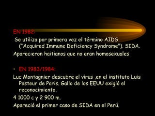 EN 1982: Se utiliza por primera vez el término AIDS (“ A cquired  I mmune  D eficiency  S yndrome"). SIDA. Aparecieron haitianos que no eran homosexuales EN 1983/1984: Luc Montagnier  descubre el virus  ,en el instituto Luis Pasteur de Paris. Gallo de los EEUU exigió el reconocimiento.  4 1000 c y 2 900 m. Apareció el primer caso de SIDA en el Perú . 