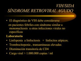 VIH/SIDA SÍNDROME RETROVIRAL AGUDO  El diagnóstico de VIH debe considerarse en pacientes febriles con síndrome similar a mononucleosis  u otras infecciones virales no específicas Laboratorio Linfopenia  a linfocitosis  +  linfocitos atípicos. Trombocitopenia , transaminasas elevadas  Disminución transitoria de CD4 Carga viral > 1.000.000 copias / ml   