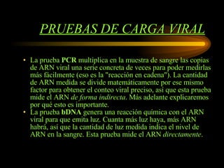 PRUEBAS DE CARGA VIRAL La prueba  PCR  multiplica en la muestra de sangre las copias de ARN viral una serie concreta de veces para poder medirlas más fácilmente (eso es la "reacción en cadena"). La cantidad de ARN medida se divide matemáticamente por ese mismo factor para obtener el conteo viral preciso, así que esta prueba mide el ARN  de forma indirecta . Más adelante explicaremos por qué esto es importante. La prueba  bDNA  genera una reacción química con el ARN viral para que emita luz. Cuanta más luz haya, más ARN habrá, así que la cantidad de luz medida indica el nivel de ARN en la sangre. Esta prueba mide el ARN  directamente .  