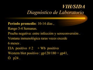 VIH/SIDA Diagnóstico de Laboratorio  Período promedio : 10-14 días ,  Rango 3-4 Semanas. Prueba negativa: entre infección y seroconversión .  Ventana inmunológica raras veces excede  6 meses .  EIA  positivo  # 2  + Wb  positivo  Western blot positivo : gp120/180 + gp41, Ó  p24 .  