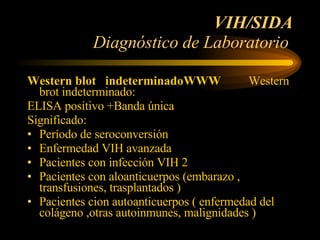 VIH/SIDA Diagnóstico de Laboratorio  Western blot  indeterminadoWWW  Western  brot indeterminado: ELISA positivo +Banda única Significado: Período de seroconversión  Enfermedad VIH avanzada  Pacientes con infección VIH 2  Pacientes con aloanticuerpos (embarazo , transfusiones, trasplantados ) Pacientes cion autoanticuerpos ( enfermedad del colágeno ,otras autoinmunes, malignidades )  