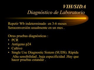 VIH/SIDA Diagnóstico de Laboratorio  Repetir Wb indeterminado  en 3-6 meses  Seroconversión usualmente en un mes . Otras pruebas diagnósticas : PCR Antígeno p24 Cultivo  Single Use Diagnostic Sistem (SUDS). Rápida Alta sensibilidad , baja especificidad .Hay que hacer pruebas estandar . 