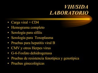 VIH/SIDA  LABORATORIO  Carga viral + CD4 Hemograma completo  Serología para sífilis  Serología para  Toxoplasma Pruebas para hepatitis viral B CMV y otros Herpes virus  G-6-Fosfato dehidrogenasa  Pruebas de resistencia fenotípica y genotípica  Pruebas ginecológicas  