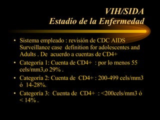 VIH/SIDA  Estadío de la Enfermedad  Sistema empleado : revisión de CDC AIDS Surveillance case  definition for adolescentes and Adults . De  acuerdo a cuentas de CD4+ Categoría 1: Cuenta de CD4+  : por lo menos 55 cels/mm3,o 29% . Categoría 2: Cuenta de  CD4+ : 200-499 cels/mm3 ó  14-28%. Categoría 3:  Cuenta de  CD4+  : <200cels/mm3 ó  < 14% .  