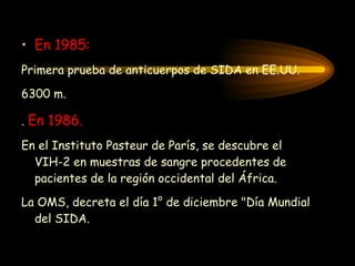 En 1985: Primera prueba de anticuerpos de SIDA en EE.UU . 6300 m. .   En 1986. En el Instituto Pasteur de París, se descubre el VIH-2 en muestras de sangre procedentes de pacientes de la región occidental del África.  La OMS, decreta el día 1° de diciembre "Día Mundial del SIDA . 
