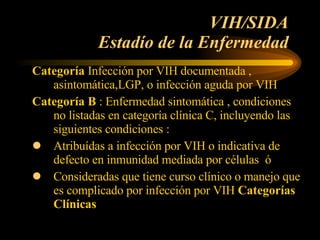 VIH/SIDA  Estadío de la Enfermedad  Categoría  Infección por VIH documentada , asintomática,LGP, o infección aguda por VIH  Categoría B  : Enfermedad sintomática , condiciones no listadas en categoría clínica C, incluyendo las siguientes condiciones : Atribuídas a infección por VIH o indicativa de defecto en inmunidad mediada por células  ó Consideradas que tiene curso clínico o manejo que es complicado por infección por VIH  Categorías Clínicas  