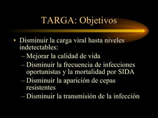 TARGA: Objetivos Disminuir la carga viral hasta niveles indetectables: Mejorar la calidad de vida Disminuir la frecuencia de infecciones oportunistas y la mortalidad por SIDA Disminuir la aparición de cepas resistentes Disminuir la transmisión de la infección 
