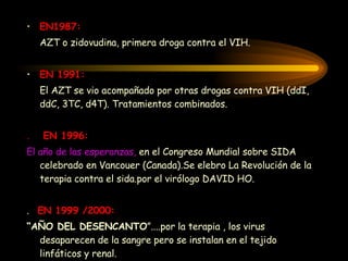 EN 1987:   AZT o zidovudina, primera droga contra el VIH . EN  1991: El AZT se vio acompañado por otras drogas contra VIH (ddI, ddC, 3TC, d4T). Tratamientos combinados . .  EN 1996: El año de las esperanzas,  en el Congreso Mundial sobre SIDA celebrado en Vancouer (Canada).Se elebro La Revolución de la terapia contra el sida.por el virólogo DAVID HO. .  EN 1999 /2000: “ AÑO DEL DESENCANTO ”....por la terapia , los virus desaparecen de la sangre pero se instalan en el tejido linfáticos y renal. 