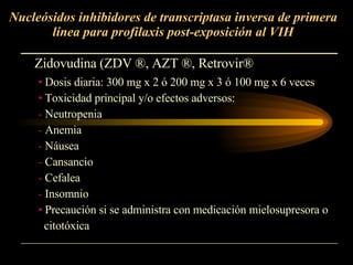 Nucleósidos inhibidores de transcriptasa inversa de primera línea para profilaxis post-exposición al VIH Zidovudina (ZDV  ® , AZT  ® , Retrovir ® Dosis diaria: 300 mg x 2 ó 200 mg x 3 ó 100 mg x 6 veces Toxicidad principal y/o efectos adversos:  Neutropenia Anemia Náusea Cansancio Cefalea Insomnio Precaución si se administra con medicación mielosupresora o citotóxica 