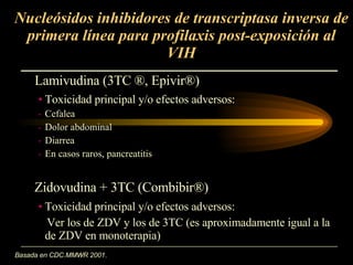 Nucleósidos inhibidores de transcriptasa inversa de primera línea para profilaxis post-exposición al VIH Basada en CDC.MMWR 2001 . Toxicidad principal y/o efectos adversos:  Ver los de ZDV y los de 3TC (es aproximadamente igual a la de ZDV en monoterapia) Lamivudina (3TC  ® , Epivir ®) Toxicidad principal y/o efectos adversos:  Cefalea Dolor abdominal Diarrea En casos raros, pancreatitis Zidovudina + 3TC (Combibir ®) 