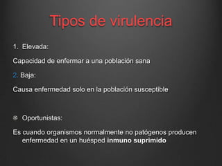 Tipos de virulencia
1. Elevada:

Capacidad de enfermar a una población sana
2. Baja:
Causa enfermedad solo en la población susceptible

Oportunistas:

Es cuando organismos normalmente no patógenos producen
enfermedad en un huésped inmuno suprimido

 