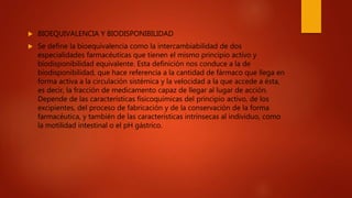  BIOEQUIVALENCIA Y BIODISPONIBILIDAD
 Se define la bioequivalencia como la intercambiabilidad de dos
especialidades farmacéuticas que tienen el mismo principio activo y
biodisponibilidad equivalente. Esta definición nos conduce a la de
biodisponibilidad, que hace referencia a la cantidad de fármaco que llega en
forma activa a la circulación sistémica y la velocidad a la que accede a ésta,
es decir, la fracción de medicamento capaz de llegar al lugar de acción.
Depende de las características fisicoquímicas del principio activo, de los
excipientes, del proceso de fabricación y de la conservación de la forma
farmacéutica, y también de las características intrínsecas al individuo, como
la motilidad intestinal o el pH gástrico.
 