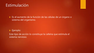 Estimulación
 Es el aumento de la función de las células de un órgano o
sistema del organismo.
 Ejemplo:
Este tipo de acción lo constituye la cafeína que estimula el
sistema nervioso.
 