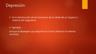 Depresión
 Es la disminución de las funciones de la célula de un órgano o
sistema del organismo.
 Ejemplo:
Incluye al diazepam que deprime en forma selectiva el sistema
nervioso.
 