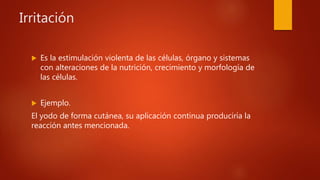 Irritación
 Es la estimulación violenta de las células, órgano y sistemas
con alteraciones de la nutrición, crecimiento y morfología de
las células.
 Ejemplo.
El yodo de forma cutánea, su aplicación continua produciría la
reacción antes mencionada.
 