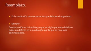 Reemplazo.
 Es la sustitución de una secreción que falta en el organismo.
 Ejemplo:
De esta acción es la insulina ya que en algún paciente diabético
existe un defecto en la producción por la que es necesaria
administrársela.
 
