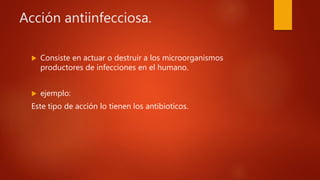 Acción antiinfecciosa.
 Consiste en actuar o destruir a los microorganismos
productores de infecciones en el humano.
 ejemplo:
Este tipo de acción lo tienen los antibioticos.
 