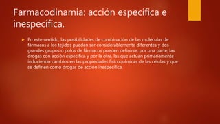 Farmacodinamia: acción especifica e
inespecífica.
 En este sentido, las posibilidades de combinación de las moléculas de
fármacos a los tejidos pueden ser considerablemente diferentes y dos
grandes grupos o polos de fármacos pueden definirse: por una parte, las
drogas con acción específica y por la otra, las que actúan primariamente
induciendo cambios en las propiedades fisicoquímicas de las células y que
se definen como drogas de acción inespecífica.
 