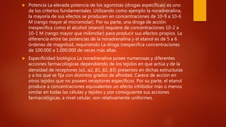  Potencia La elevada potencia de los agonistas (drogas específicas) es uno
de los criterios fundamentales. Utilizando como ejemplo la noradrenalina,
la mayoría de sus efectos se producen en concentraciones de 10-9 a 10-6
M (rango mayor al micromolar). Por su parte, una droga de acción
inespecífica como el alcohol (etanol) requiere de concentraciones 10-2 a
10-1 M (rango mayor que milimolar) para producir sus efectos propios. La
diferencia entre las potencias de la noradrenalina y el etanol es de 5 a 6
órdenes de magnitud, requiriendo La droga inespecífica concentraciones
de 100.000 a 1.000.000 de veces más altas.
 Especificidad biológica La noradrenalina posee numerosas y diferentes
acciones farmacológicas dependiendo de los tejidos en que actúa y de la
densidad de receptores (α1, α2, β1, β2, β3) presentes en dichas estructuras
y a los que se fija con distintos grados de afinidad. Carece de acción en
otros tejidos que no poseen receptores específicos. Por su parte, el etanol
produce a concentraciones equivalentes un efecto inhibidor más o menos
similar en todas las células y tejidos y por consiguiente sus acciones
farmacológicas, a nivel celular, son relativamente uniformes.
 