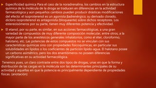  Especificidad química Para el caso de la noradrenalina, los cambios en la estructura
química de la molécula de la droga se traducen en diferencias en la actividad
farmacológica y aún pequeños cambios pueden producir drásticas modificaciones
del efecto: el isoproterenol es un agonista βadrenérgico; su derivado clorado,
dicloro-isoproterenol es antagonista (bloqueante) sobre dichos receptores. Los
estereoisómeros por su parte, tienen muy diferentes potencia y efectividad.
 El etanol, por su parte, es similar, en sus acciones farmacológicas, a una gran
variedad de compuestos de muy diferente composición molecular, entre otros, a la
mayor parte de los anestésicos generales inhalatorios, como el éter, cloroformo,
halotano, etc. Las potencias de estos compuestos no se vinculan con sus
características químicas sino con propiedades fisicoquímicas, en particular sus
solubilidades en lípidos o los coeficientes de partición lípido-agua. El halotano posee
un carbono asimétrico, pero los dos enantiómeros no poseen diferencias
significativas en su actividad farmacológica.
Tenemos pues, un claro contraste entre dos tipos de drogas, unas en que la forma y
distribución de las cargas en la molécula son las determinantes principales de su
actividad y aquellas en que la potencia es principalmente dependiente de propiedades
físicas. (anotación)
 