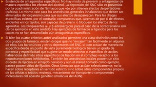  Existencia de antagonistas específicos: No hay modo de prevenir o antagonizar de
manera específica los efectos del alcohol. La depresión del SNC sólo es prevenida
por la coadministración de fármacos que -de por sítienen efectos despertadores
(cafeína). Lo mismo vale para los anestésicos generales inhalatorios que deben ser
eliminados del organismo para que sus efectos desaparezcan. Para las drogas
específicas existen, por el contrario, compuestos que, carentes de por sí de efectos
evidentes en los tejidos, son capaces de prevenir o bloquear los efectos de los
agonistas. Los bloqueantes α- y β-adrenérgicos para el caso de la noradrenalina son
claros ejemplos en este sentido. Hay ejemplos de fármacos o ligandos para los
cuales no se han desarrollado aún antagonistas específicos.
 Si bien los cuatro criterios antes analizados permiten una clara distinción entre los
dos grupos de fármaco, existen drogas que no “encajan” tan fácilmente en algunos
de ellos. Los barbitúricos y otros depresores del SNC, si bien actúan de manera no
específica desde un punto de vista puramente biológico tienen un grado de
potencia y especificidad que sugiere un modo selectivo o específico de acción,
habiéndose definido sitios específicos de fijación en el complejo receptor a los
neurotransmisores inhibitorios. También los anestésicos locales poseen un sitio
discreto de fijación en el tejido nervioso y aún el etanol, tomado como ejemplo,
parece poseer sitios de fijación. Otros fármacos que actúan selectivamente, no lo
hacen sobre receptores en sentido estricto, sino sobre otros componentes propios
de las células o tejidos: enzimas, mecanismos de transporte o componentes
moleculares del aparato genético (molécula del ADN).
 