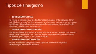 Tipos de sinergismo
 SINERGISMO DE SUMA:
Se refiere al hecho de que los dos fármacos implicados en la respuesta tienen
actividad por sí solos" es decir producen un efecto que es la suma de los efectos
individuales. Generalmente ocurre cuando los mecanismos de producción del
efecto de cada fármaco son diferentes
 SINERGISMO DE POTENCIACIÓN:
Uno de los fármacos presenta actividad intrínseca" es decir es capa5 de producir
el efecto6 el otro fármaco es capaz de ayudar a que ese efecto se realice más
fácilmente" pero de por sí" no posee actividad.
 SINERGISMO DE FACILITACIÓN:
Ocurre cuando una droga inactiva es capaz de aumentar la respuesta
farmacológica de otra que es activa.
 