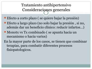 Tratamiento antihipertensivo
Consideraciones generales
Efecto a corto plazo ( se quiere bajar la presión)
Efecto a largo plazo (no solo bajar la presión , si no,
además dar un beneficio clínico: reducir infartos…)
Monotx vs Tx combinado ( se apunta hacia un
mecanismo o hacia varios)
En la mayor parte de los casos, se tienen que combinar
terapias, para combatir diferentes procesos
fisiopatologicos.
 