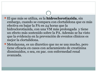 El que más se utiliza, es la hidroclorotiazida, sin
embargo, cuando se compara con clortalidona que es más
efectiva en bajar la PA en 24 horas que la
hidroclorotiazida, con una VM más prolongada y tiene
un efecto más sostenido sobre la PA. Además se ha visto
que la evidencia en la prevención de eventos clínicos es
mejor la clortalidona.
Metolazona, es un diuretico que no se usa mucho, pero
tiene eficacia en casos con aclaramiento de creatinina
disminuidos, o sea, en pac. con enfermedad renal
avanzada.
 
