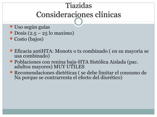 Tiazidas
Consideraciones clínicas
Uso según guías
Dosis (2.5 – 25 lo maximo)
Costo (bajos)
Eficacia antiHTA: Monotx o tx combinado ( en su mayoria se
usa combinado)
Poblaciones con renina baja-HTA Sistólica Aislada (pac.
adultos mayores) MUY UTILES
Recomendaciones dietéticas ( se debe limitar el consumo de
Na porque se contrarresta el efecto del diurético)
 
