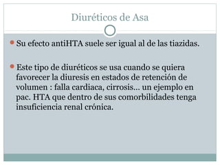 Diuréticos de Asa
Su efecto antiHTA suele ser igual al de las tiazidas.
Este tipo de diuréticos se usa cuando se quiera
favorecer la diuresis en estados de retención de
volumen : falla cardiaca, cirrosis… un ejemplo en
pac. HTA que dentro de sus comorbilidades tenga
insuficiencia renal crónica.
 