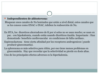  Independientes de aldosterona:
Bloquean unos canales de Na luminales que están a nivel distal, estos canales que
se les conoce como ENAC o INAC, inhiben la reabsorción de Na.
En HTA, los diureticos ahorradores de K por sí solos no se usan mucho; se usan en
pac. con hipokalemia, cuando están usando diuréticos tiazida. Importante : Han
demostrado beneficio cardiovascular en condiciones de falla cardiaca .
Espironolactona tiene cierta afinidad por los receptores androgenicos ( puede
producir ginecomastía).
La eplerenona es más selectiva para riñón, por eso tiene menos problemas en
ginecomástia. Hay que recordar que la selectividad se pierde en dosis altas.
Uno de los principales efectos adversos es la hiperkalemia.
 