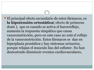 El principal efecto secundario de estos fármacos, es
la hipotensión ortostática( efecto de primeras
dosis ), que es cuando se activa el barorreflejo,
aumenta la respuesta simpática que causa
vasoconstricción, pero en este caso no está el reflejo
de la vasoconstricción. Estos fármacos se dan en
hiperplasia prostática y hay síntomas urinarios,
porque relajan el musculo liso del esfínter. No han
demostrado disminuir eventos cardiovasculares,
 