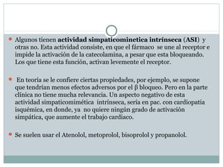  Algunos tienen actividad simpaticominetica intrínseca (ASI) y
otras no. Esta actividad consiste, en que el fármaco se une al receptor e
impide la activación de la catecolamina, a pesar que esta bloqueando.
Los que tiene esta función, activan levemente el receptor.
 En teoría se le confiere ciertas propiedades, por ejemplo, se supone
que tendrían menos efectos adversos por el β bloqueo. Pero en la parte
clínica no tiene mucha relevancia. Un aspecto negativo de esta
actividad simpaticomimética intrínseca, sería en pac. con cardiopatia
isquémica, en donde, ya no quiere ningún grado de activación
simpática, que aumente el trabajo cardiaco.
 Se suelen usar el Atenolol, metoprolol, bisoprolol y propanolol.
 