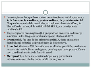  Los receptores β-1, que favorecen el cronotropismo, los bloqueamos y
 la frecuencia cardiaca, gasto cardiaca, la presión arterial.
Bloqueadores a nivel de las células yuxtaglomerulares del riñón, 
liberación de renina,  la actividad del SRAA, por consiguiente
también la PA.
 Hay receptores presinapticos β-2 que podrían favorecer la descarga
simpática, si los bloqueos también tengo un efecto anti HTA.
 Propanolol, fue uno de los primeros antiHTA, tiene un extenso
metabolismo hepático de primer paso, es no selectivo.
 Atenolol, tiene una VM de 4-6 horas, se elimina por riñón, no tiene un
importante metabolismo en higado; pero hay que tener precaución en
pac. con disminución de la función renal.
 Metoprolol, si tiene metabolismo hepático, y puede tener
interacciones con el citocromo, la VM es muy corta.
 