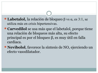 Labetalol, la relación de bloqueo β vs α, es 3:1, se
utiliza más en crisis hipertensivas.
Carvedilol se usa más que el labetalol, porque tiene
una relación de bloqueos más alta, su efecto
principal es por el bloqueo β, es muy útil en falla
cardiaca.
Nevibolol, favorece la síntesis de NO, ejerciendo un
efecto vasodilatador.
 