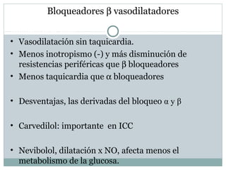 Bloqueadores β vasodilatadores
Bloqueo alfa-beta
• Vasodilatación sin taquicardia.
• Menos inotropismo (-) y más disminución de
resistencias periféricas que β bloqueadores
• Menos taquicardia que α bloqueadores
• Desventajas, las derivadas del bloqueo α y β
• Carvedilol: importante en ICC
• Nevibolol, dilatación x NO, afecta menos el
metabolismo de la glucosa.
 
