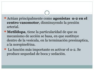Actúan principalmente como agonistas α-2 en el
centro vasomotor, disminuyendo la presión
arterial.
Metildopa, tiene la particularidad de que su
mecanismo de acción se basa, en que sustituye
dentro de la vesícula, en la terminación presinaptica,
a la norepinefrina.
 La función más importante es activar el α-2. Se
produce sequedad de boca y sedación.
 