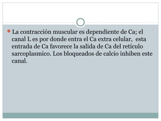 La contracción muscular es dependiente de Ca; el
canal L es por donde entra el Ca extra celular, esta
entrada de Ca favorece la salida de Ca del retículo
sarcoplasmico. Los bloqueados de calcio inhiben este
canal.
 