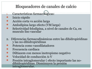 Bloqueadores de canales de calcio
1. Características farmacológicas:
 Inicio rápido
 Acción corta vs acción larga
 Amlodipina largo efecto (VM larga)
 Selectividad felodipina, a nivel de canales de Ca, en
musculo liso vascular
2. Diferencias farmacodinámicas entre las dihidropiridinas
y las no-dihidropiridinas
 Potencia como vasodilatadores
 Frecuencia cardiaca
 Diltiazem con menos inotropismo negativo
 Velocidad de conducción A-V
 Presión intraglomerular ( efecto importante las no-
dihidropiridinas. Disminuyen la presión
intraglomerular.
 