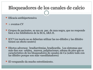 Bloqueadores de los canales de calcio
 Eficacia antihipertensiva
 ↓ eventos CV
 Grupos de pacientes, se usa en pac. de raza negra, que no responde
bien a los Inhibidores de la ECA, ARA II.
 ICC? (en teoría no se deberían utilizar las no-dihidro y las dihidro
tienen un efecto neutro)
 Efectos adversos: bradiarritmias, bradicardia. Los síntomas que
más dan son cefalea, mareos, palpitaciones, edema de pies que es
característico de los bloqueadores de canales de Ca (sobre todo con
las dihidro porque son más vasodilatadores)
 El verapamilo da mucho estreñimiento.
 