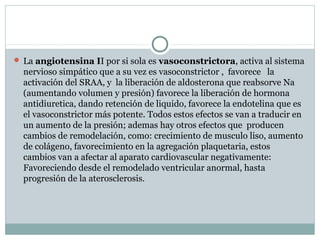  La angiotensina II por si sola es vasoconstrictora, activa al sistema
nervioso simpático que a su vez es vasoconstrictor , favorece la
activación del SRAA, y la liberación de aldosterona que reabsorve Na
(aumentando volumen y presión) favorece la liberación de hormona
antidiuretica, dando retención de liquido, favorece la endotelina que es
el vasoconstrictor más potente. Todos estos efectos se van a traducir en
un aumento de la presión; ademas hay otros efectos que producen
cambios de remodelación, como: crecimiento de musculo liso, aumento
de colágeno, favorecimiento en la agregación plaquetaria, estos
cambios van a afectar al aparato cardiovascular negativamente:
Favoreciendo desde el remodelado ventricular anormal, hasta
progresión de la aterosclerosis.
 