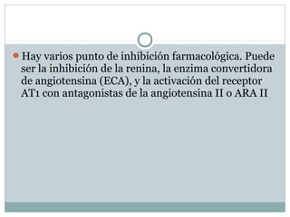 Hay varios punto de inhibición farmacológica. Puede
ser la inhibición de la renina, la enzima convertidora
de angiotensina (ECA), y la activación del receptor
AT1 con antagonistas de la angiotensina II o ARA II
 