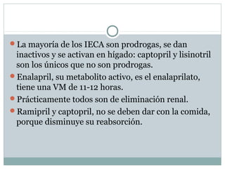 La mayoría de los IECA son prodrogas, se dan
inactivos y se activan en hígado: captopril y lisinotril
son los únicos que no son prodrogas.
Enalapril, su metabolito activo, es el enalaprilato,
tiene una VM de 11-12 horas.
Prácticamente todos son de eliminación renal.
Ramipril y captopril, no se deben dar con la comida,
porque disminuye su reabsorción.
 