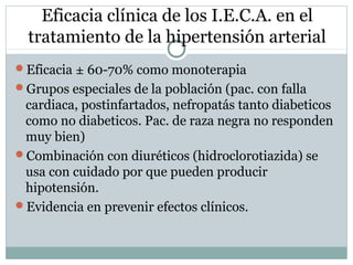 Eficacia clínica de los I.E.C.A. en el
tratamiento de la hipertensión arterial
Eficacia ± 60-70% como monoterapia
Grupos especiales de la población (pac. con falla
cardiaca, postinfartados, nefropatás tanto diabeticos
como no diabeticos. Pac. de raza negra no responden
muy bien)
Combinación con diuréticos (hidroclorotiazida) se
usa con cuidado por que pueden producir
hipotensión.
Evidencia en prevenir efectos clínicos.
 