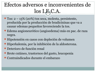 Efectos adversos e inconvenientes de
los I.E.C.A.
Tos: 2 – 15% (20%) tos seca, molesta, persistente,
producida por la producción de bradicininas que va a
causar edemas pequeños favoreciendo la tos.
Edema angioneurótico (angioedema) más en pac. de raza
negra.
Hipotensión en casos con depleción de volumen
Hiperkalemia, por la inhibición de la aldosterona.
Deterioro de función renal
Brote cutáneo, trastornos del gusto, leucopenia
Contraindicados durante el embarazo
 