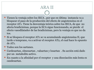 ARA II
 Tienen la ventaja sobre los IECA , por que en última instancia va a
bloquear el paso de la producción del efecto de angiotensina en el
receptor AT1. Tiene la desventaja teórica sobre los IECA, de que no
afecta bradicininas, porque la ECA sigue funcionando, se pierde el
efecto vasodilatador de las bradicininas, pero la ventaja es que no da
tos.
 Si se bloquea el receptor AT1 se va acumulando angiotensina II, que
tarde o temprano, va a activar el receptor AT2, el cual hace lo opuesto
de AT1.
 Todos son los sartanes.
 Cardesartan, olmesartan , valsartan y losartan . Su acción está dado
por un metabolito activo.
 En cuanto a la afinidad por el receptor y una disociación más lenta es
candesartan.
 